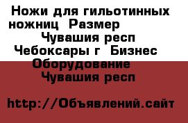 Ножи для гильотинных ножниц .Размер 20*59*550 - Чувашия респ., Чебоксары г. Бизнес » Оборудование   . Чувашия респ.